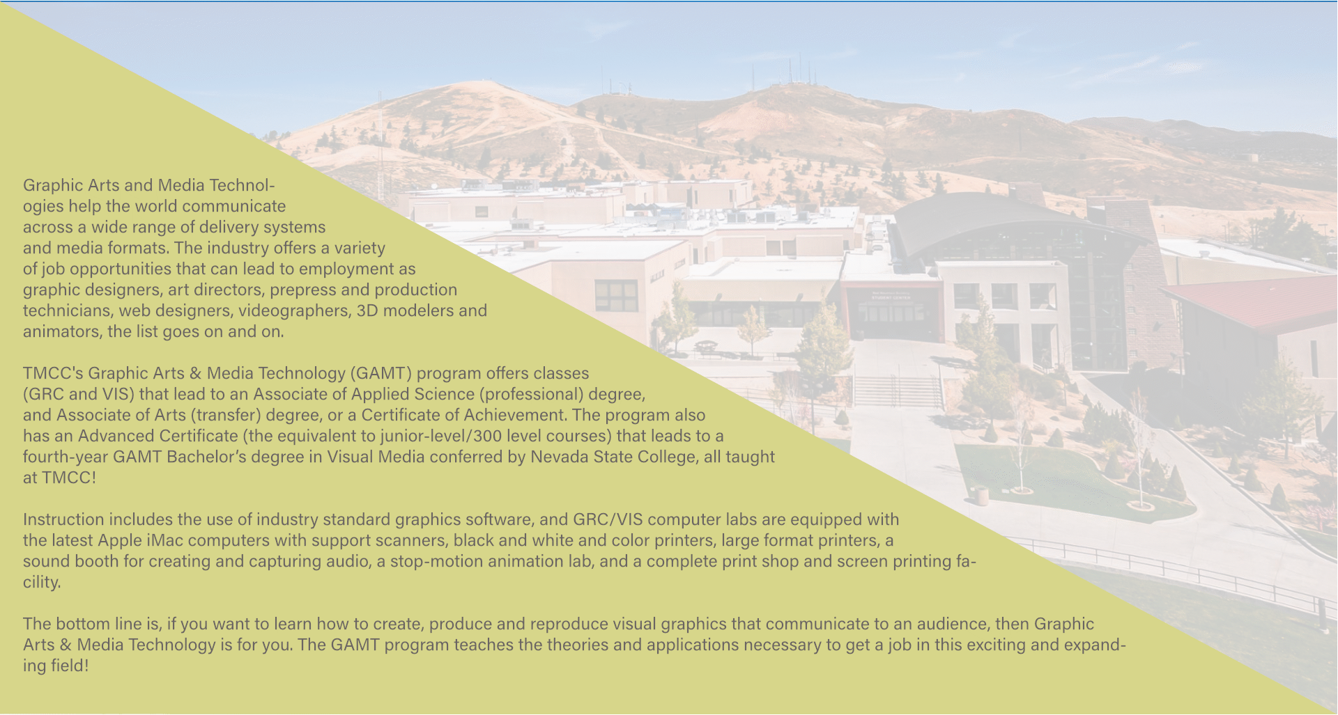 A green right triangle takes up the right side of the page as a transparent picture of the exterior of TMCC Dandini campus is shown on the left. In the green triangle, it says: Graphic Arts and Media Technologies help the world communicate across a wide range of delivery systems and media formats. The industry offers a variety of job opportunities that can lead to employment as graphic designers, art directors, prepress and production technicians, web designers, videographers, 3D modelers and animators, the list goes on and on.

		TMCC's Graphic Arts & Media Technology (GAMT) program offers classes (GRC and VIS) that lead to an Associate of Applied Science (professional) degree, and Associate of Arts (transfer) degree, or a Certificate of Achievement. The program also has an Advanced Certificate (the equivalent to junior-level/300 level courses) that leads to a fourth-year GAMT Bachelor’s degree in Visual Media conferred by Nevada State College, all taught at TMCC!

		Instruction includes the use of industry standard graphics software, and GRC/VIS computer labs are equipped with the latest Apple iMac computers with support scanners, black and white and color printers, large format printers, a sound booth for creating and capturing audio, a stop-motion animation lab, and a complete print shop and screen printing facility.

		The bottom line is, if you want to learn how to create, produce and reproduce visual graphics that communicate to an audience, then Graphic Arts & Media Technology is for you. The GAMT program teaches the theories and applications necessary to get a job in this exciting and expanding field!	